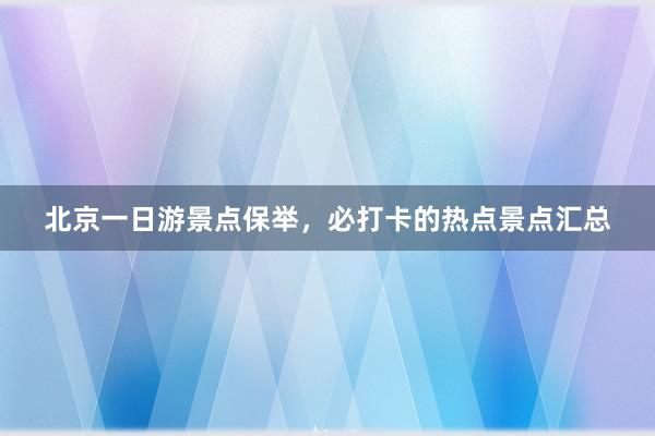 北京一日游景点保举，必打卡的热点景点汇总