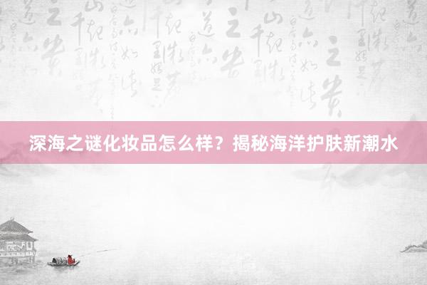 深海之谜化妆品怎么样？揭秘海洋护肤新潮水